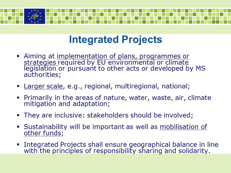 Integrated Projects  Aiming at implementation of plans, programmes or strategies required by EU environmental or climate legislation or pursuant to other acts or developed by MS authorities;  Larger scale, e.g., regional, multiregional, national;  Primarily in the areas of nature, water, waste, air, climate mitigation and adaptation;  They are inclusive: stakeholders should be involved;  Sustainability will be important as well as mobilisation of other funds;  Integrated Projects shall ensure geographical balance in line with the principles of responsibility sharing and solidarity.