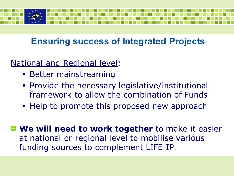 Ensuring success of Integrated Projects National and Regional level:  Better mainstreaming  Provide the necessary legislative/institutional framework to allow the combination of Funds  Help to promote this proposed new approach We will need to work together to make it easier at national or regional level to mobilise various funding sources to complement LIFE IP.