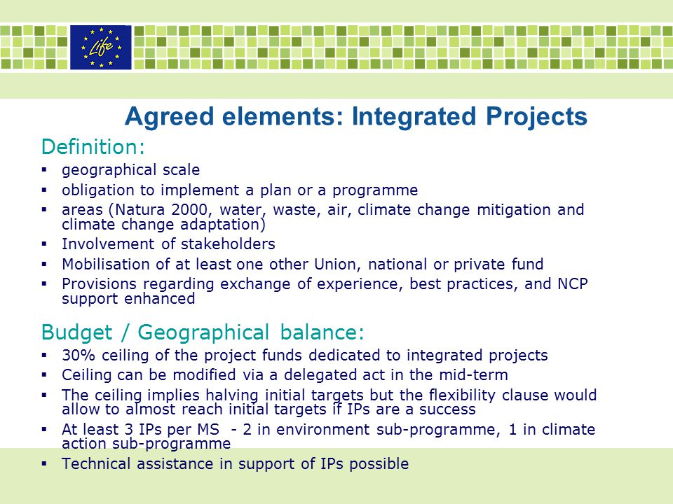 Agreed elements: Integrated Projects Definition:  geographical scale  obligation to implement a plan or a programme  areas (Natura 2000, water, waste, air, climate change mitigation and climate change adaptation)  Involvement of stakeholders  Mobilisation of at least one other Union, national or private fund  Provisions regarding exchange of experience, best practices, and NCP support enhanced Budget / Geographical balance:  30% ceiling of the project funds dedicated to integrated projects  Ceiling can be modified via a delegated act in the mid-term  The ceiling implies halving initial targets but the flexibility clause would allow to almost reach initial targets if IPs are a success  At least 3 IPs per MS - 2 in environment sub-programme, 1 in climate action sub-programme  Technical assistance in support of IPs possible