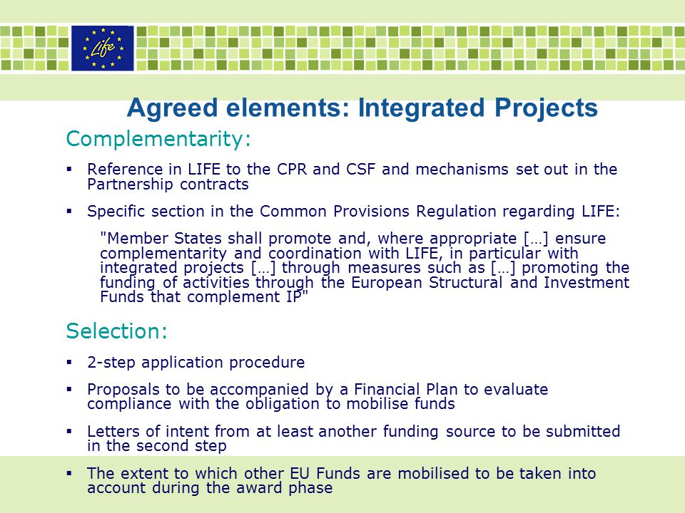 Agreed elements: Integrated Projects Complementarity:  Reference in LIFE to the CPR and CSF and mechanisms set out in the Partnership contracts  Specific section in the Common Provisions Regulation regarding LIFE: Member States shall promote and, where appropriate […] ensure complementarity and coordination with LIFE, in particular with integrated projects […] through measures such as […] promoting the funding of activities through the European Structural and Investment Funds that complement IP Selection:  2-step application procedure  Proposals to be accompanied by a Financial Plan to evaluate compliance with the obligation to mobilise funds  Letters of intent from at least another funding source to be submitted in the second step  The extent to which other EU Funds are mobilised to be taken into account during the award phase