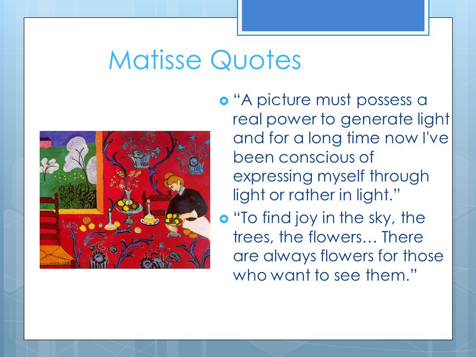 Matisse Quotes  A picture must possess a real power to generate light and for a long time now I ve been conscious of expressing myself through light or rather in light.  To find joy in the sky, the trees, the flowers… There are always flowers for those who want to see them.