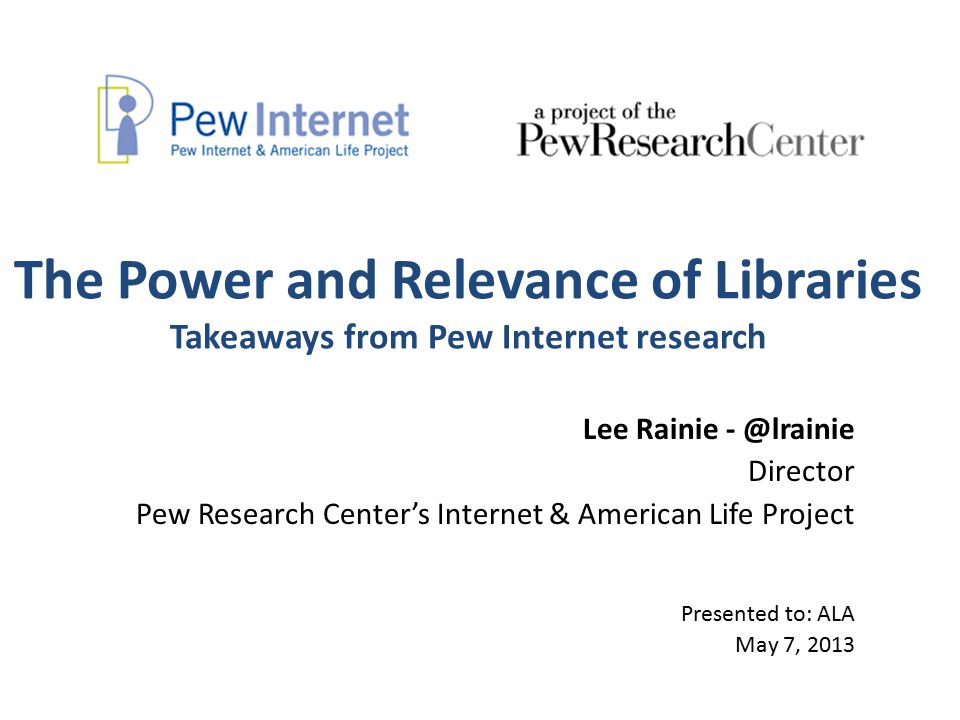 The Power and Relevance of Libraries Takeaways from Pew Internet research Lee Rainie Director Pew Research Center’s Internet & American Life Project Presented to: ALA May 7, 2013
