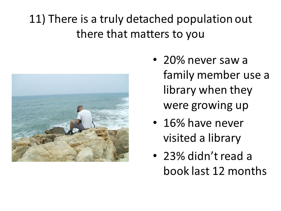 11) There is a truly detached population out there that matters to you 20% never saw a family member use a library when they were growing up 16% have never visited a library 23% didn’t read a book last 12 months