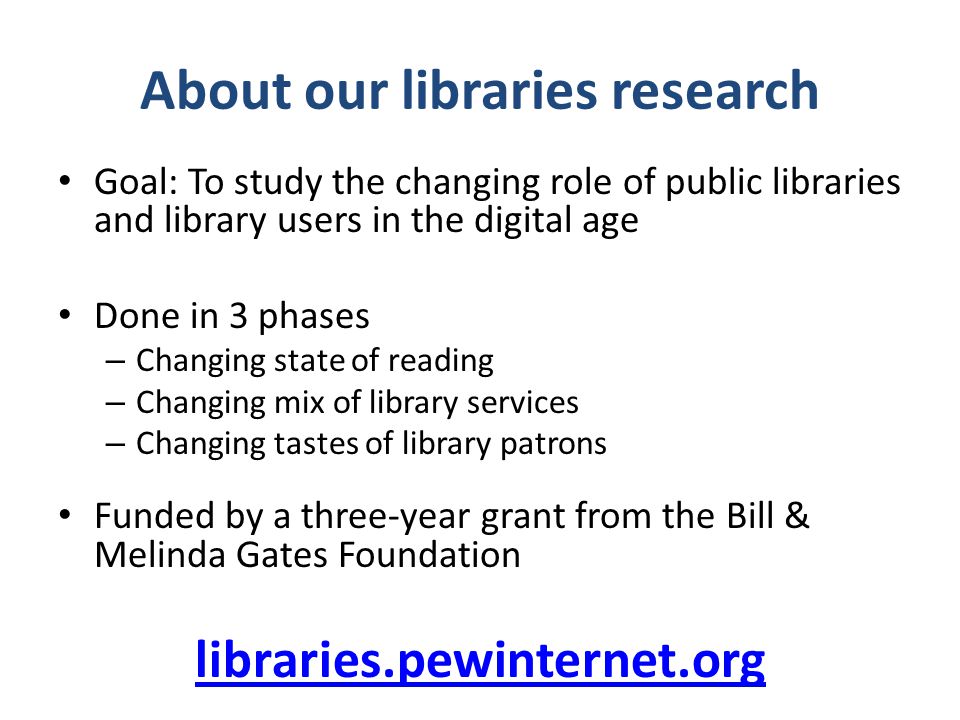 About our libraries research Goal: To study the changing role of public libraries and library users in the digital age Done in 3 phases – Changing state of reading – Changing mix of library services – Changing tastes of library patrons Funded by a three-year grant from the Bill & Melinda Gates Foundation libraries.pewinternet.org