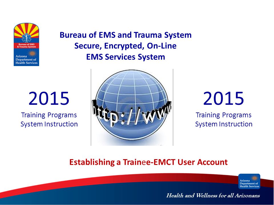 Health and Wellness for all Arizonans Bureau of EMS and Trauma System Secure, Encrypted, On-Line EMS Services System 2015 Training Programs System Instruction Establishing a Trainee-EMCT User Account 2015 Training Programs System Instruction