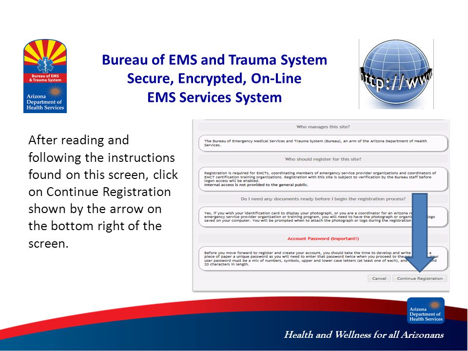 Health and Wellness for all Arizonans Bureau of EMS and Trauma System Secure, Encrypted, On-Line EMS Services System After reading and following the instructions found on this screen, click on Continue Registration shown by the arrow on the bottom right of the screen.