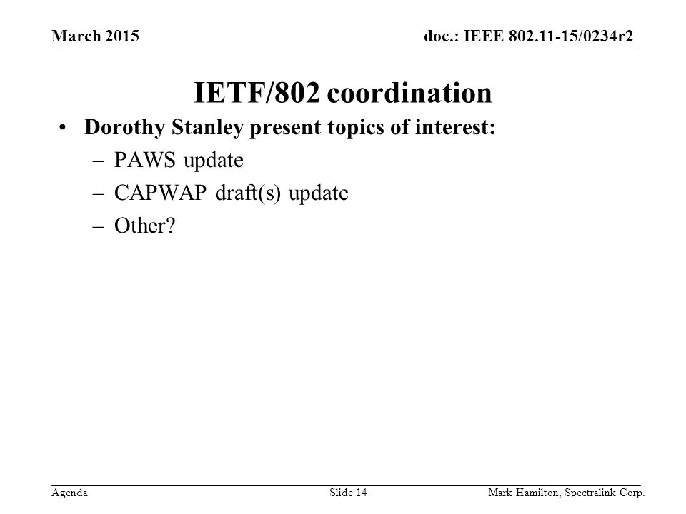 March 2015 Agenda doc.: IEEE /0234r2 Mark Hamilton, Spectralink Corp.Slide 14 IETF/802 coordination Dorothy Stanley present topics of interest: –PAWS update –CAPWAP draft(s) update –Other