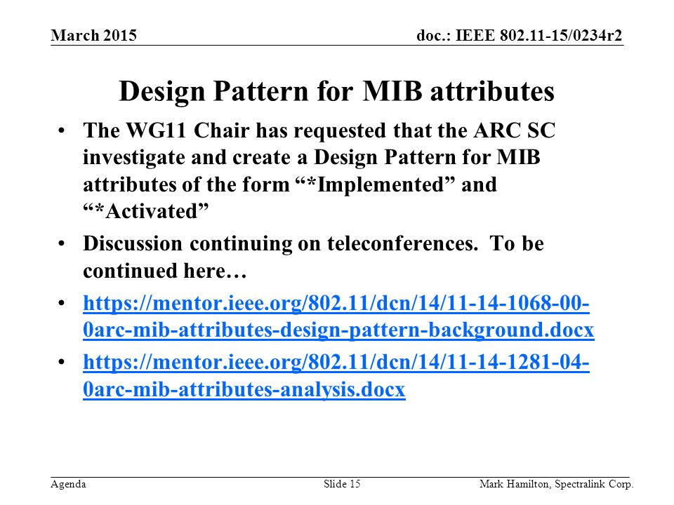 March 2015 Agenda doc.: IEEE /0234r2 Mark Hamilton, Spectralink Corp.Slide 15 Design Pattern for MIB attributes The WG11 Chair has requested that the ARC SC investigate and create a Design Pattern for MIB attributes of the form *Implemented and *Activated Discussion continuing on teleconferences.