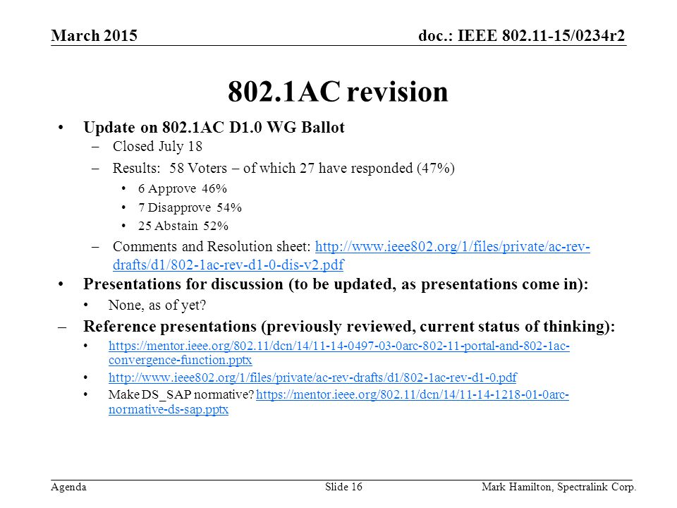 March 2015 Agenda doc.: IEEE /0234r2 Mark Hamilton, Spectralink Corp.Slide AC revision Update on 802.1AC D1.0 WG Ballot –Closed July 18 –Results: 58 Voters – of which 27 have responded (47%) 6 Approve 46% 7 Disapprove 54% 25 Abstain 52% –Comments and Resolution sheet:   drafts/d1/802-1ac-rev-d1-0-dis-v2.pdfhttp://  drafts/d1/802-1ac-rev-d1-0-dis-v2.pdf Presentations for discussion (to be updated, as presentations come in): None, as of yet.
