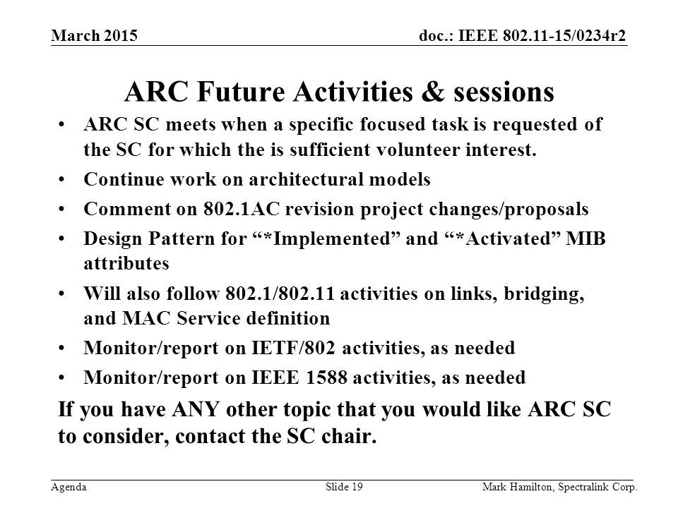 March 2015 Agenda doc.: IEEE /0234r2 Mark Hamilton, Spectralink Corp.Slide 19 ARC Future Activities & sessions ARC SC meets when a specific focused task is requested of the SC for which the is sufficient volunteer interest.