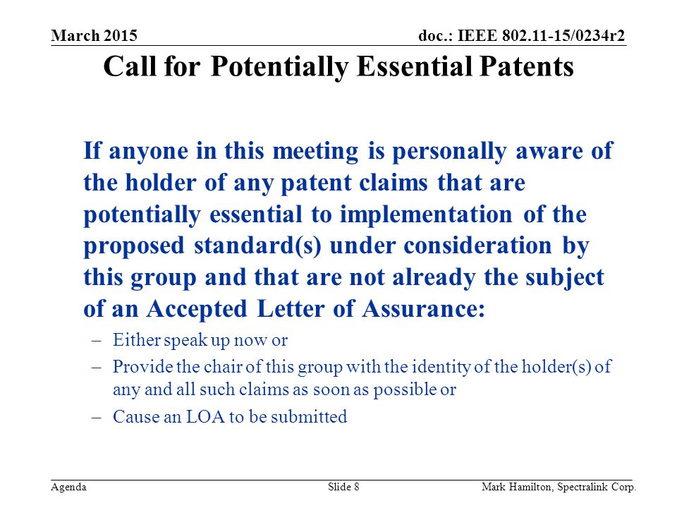 March 2015 Agenda doc.: IEEE /0234r2 Mark Hamilton, Spectralink Corp.Slide 8 Call for Potentially Essential Patents If anyone in this meeting is personally aware of the holder of any patent claims that are potentially essential to implementation of the proposed standard(s) under consideration by this group and that are not already the subject of an Accepted Letter of Assurance: –Either speak up now or –Provide the chair of this group with the identity of the holder(s) of any and all such claims as soon as possible or –Cause an LOA to be submitted