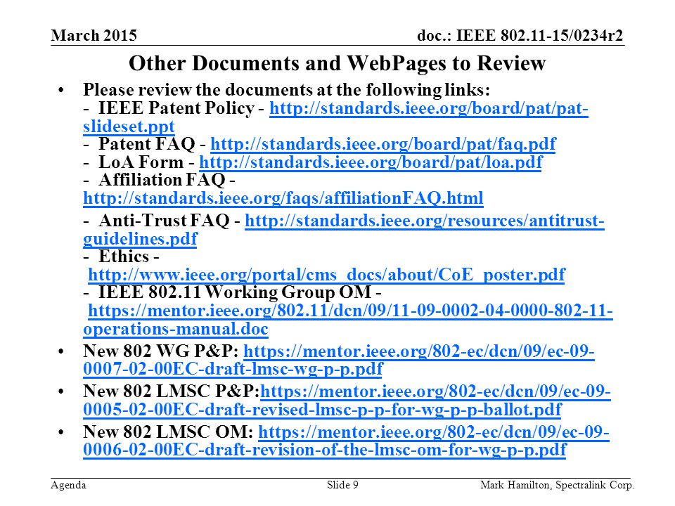March 2015 Agenda doc.: IEEE /0234r2 Mark Hamilton, Spectralink Corp.Slide 9 Other Documents and WebPages to Review Please review the documents at the following links: - IEEE Patent Policy -   slideset.ppt - Patent FAQ LoA Form Affiliation FAQ -   slideset.ppthttp://standards.ieee.org/board/pat/faq.pdfhttp://standards.ieee.org/board/pat/loa.pdf   - Anti-Trust FAQ -   guidelines.pdf - Ethics IEEE Working Group OM -   operations-manual.dochttp://standards.ieee.org/resources/antitrust- guidelines.pdfhttp://  operations-manual.doc New 802 WG P&P: EC-draft-lmsc-wg-p-p.pdfhttps://mentor.ieee.org/802-ec/dcn/09/ec EC-draft-lmsc-wg-p-p.pdf New 802 LMSC P&P: EC-draft-revised-lmsc-p-p-for-wg-p-p-ballot.pdfhttps://mentor.ieee.org/802-ec/dcn/09/ec EC-draft-revised-lmsc-p-p-for-wg-p-p-ballot.pdf New 802 LMSC OM: EC-draft-revision-of-the-lmsc-om-for-wg-p-p.pdfhttps://mentor.ieee.org/802-ec/dcn/09/ec EC-draft-revision-of-the-lmsc-om-for-wg-p-p.pdf