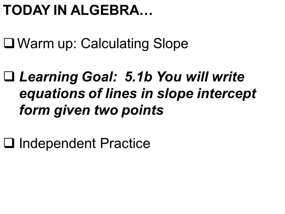 TODAY IN ALGEBRA…  Warm up: Calculating Slope  Learning Goal: 5.1b You will write equations of lines in slope intercept form given two points  Independent Practice
