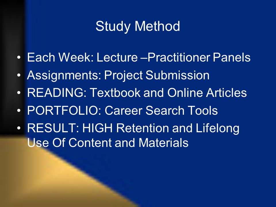 Study Method Each Week: Lecture –Practitioner Panels Assignments: Project Submission READING: Textbook and Online Articles PORTFOLIO: Career Search Tools RESULT: HIGH Retention and Lifelong Use Of Content and Materials