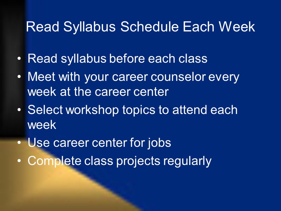 Read Syllabus Schedule Each Week Read syllabus before each class Meet with your career counselor every week at the career center Select workshop topics to attend each week Use career center for jobs Complete class projects regularly