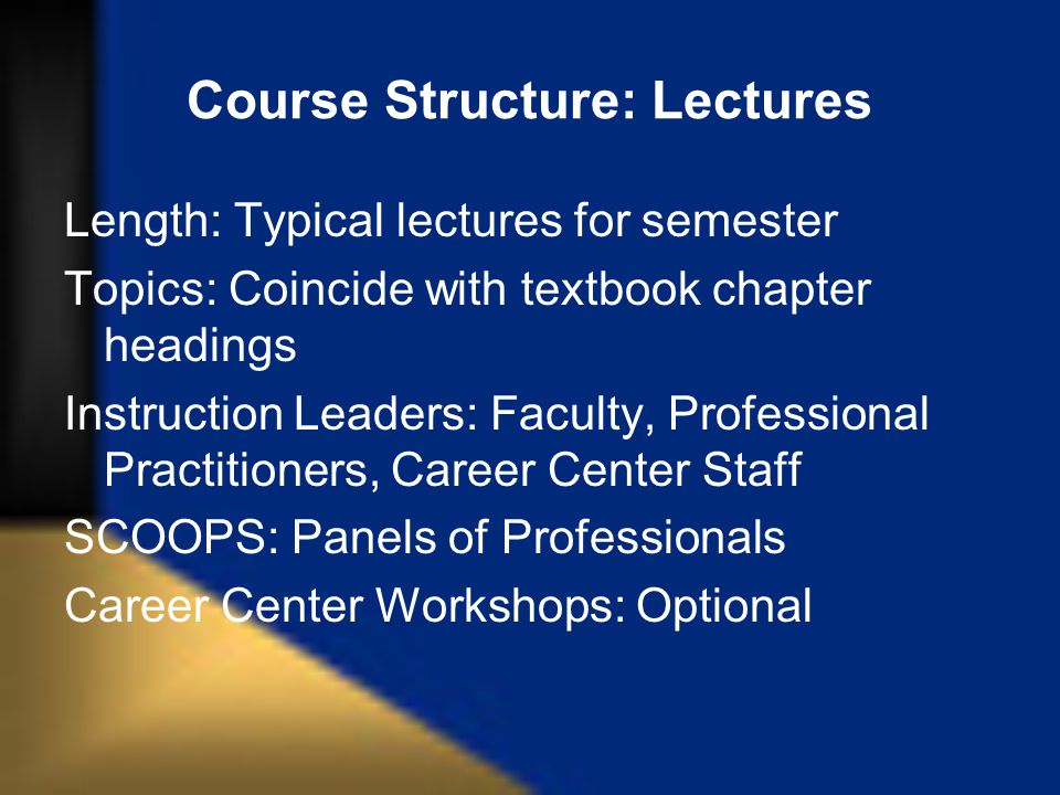 Course Structure: Lectures Length: Typical lectures for semester Topics: Coincide with textbook chapter headings Instruction Leaders: Faculty, Professional Practitioners, Career Center Staff SCOOPS: Panels of Professionals Career Center Workshops: Optional