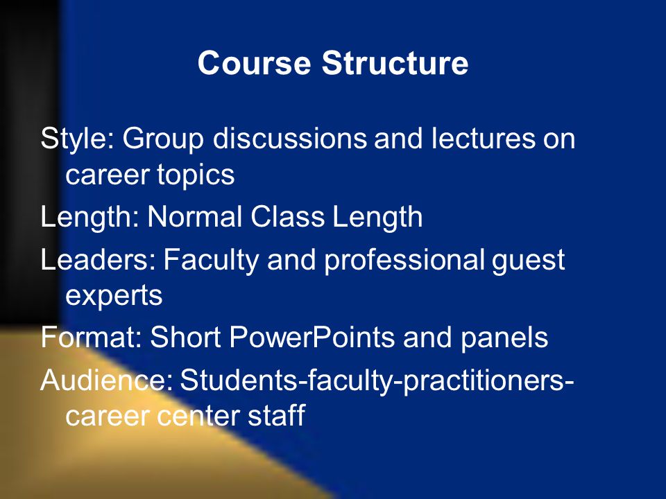 Course Structure Style: Group discussions and lectures on career topics Length: Normal Class Length Leaders: Faculty and professional guest experts Format: Short PowerPoints and panels Audience: Students-faculty-practitioners- career center staff