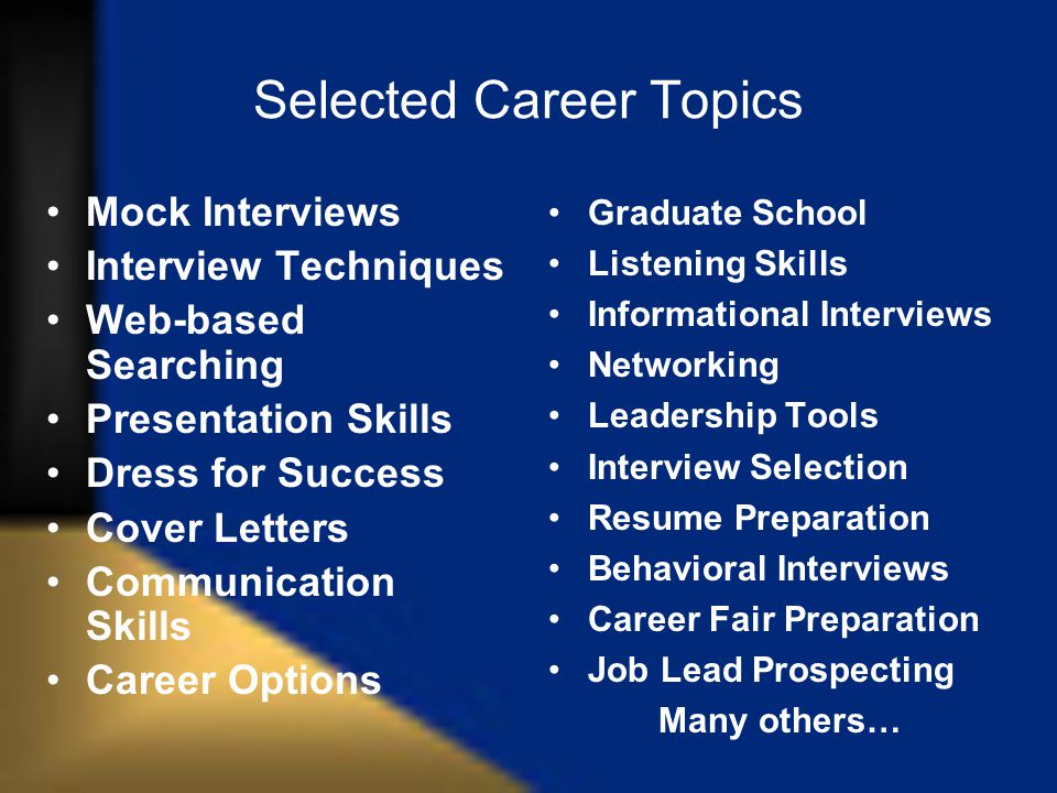 Selected Career Topics Mock Interviews Interview Techniques Web-based Searching Presentation Skills Dress for Success Cover Letters Communication Skills Career Options Graduate School Listening Skills Informational Interviews Networking Leadership Tools Interview Selection Resume Preparation Behavioral Interviews Career Fair Preparation Job Lead Prospecting Many others…