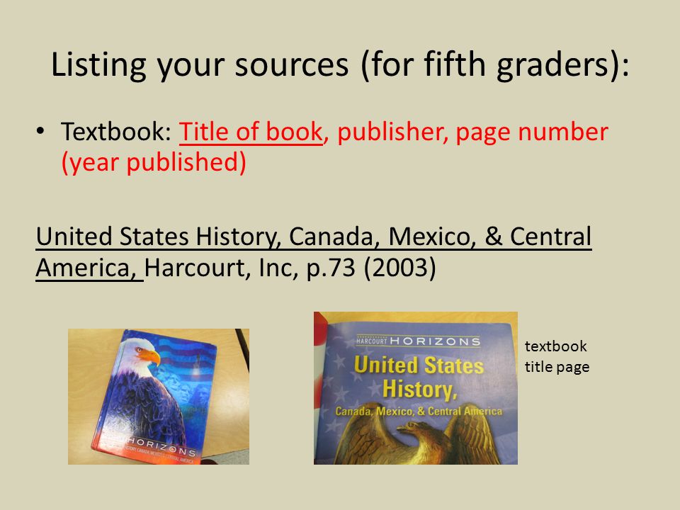 Listing your sources (for fifth graders): Textbook: Title of book, publisher, page number (year published) United States History, Canada, Mexico, & Central America, Harcourt, Inc, p.73 (2003) textbook title page