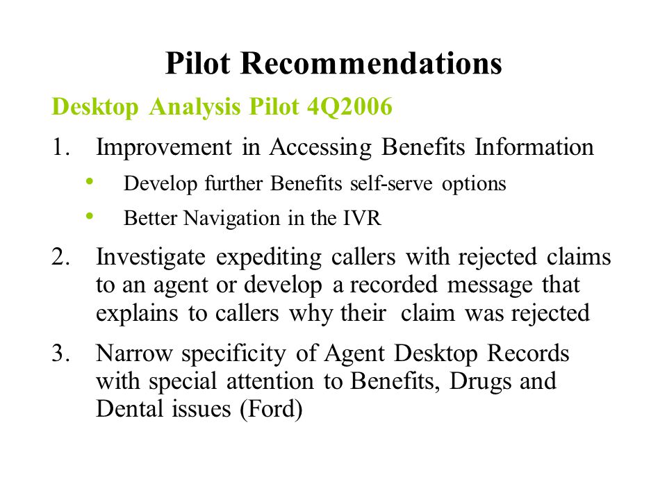 Pilot Recommendations Desktop Analysis Pilot 4Q Improvement in Accessing Benefits Information Develop further Benefits self-serve options Better Navigation in the IVR 2.Investigate expediting callers with rejected claims to an agent or develop a recorded message that explains to callers why their claim was rejected 3.Narrow specificity of Agent Desktop Records with special attention to Benefits, Drugs and Dental issues (Ford)