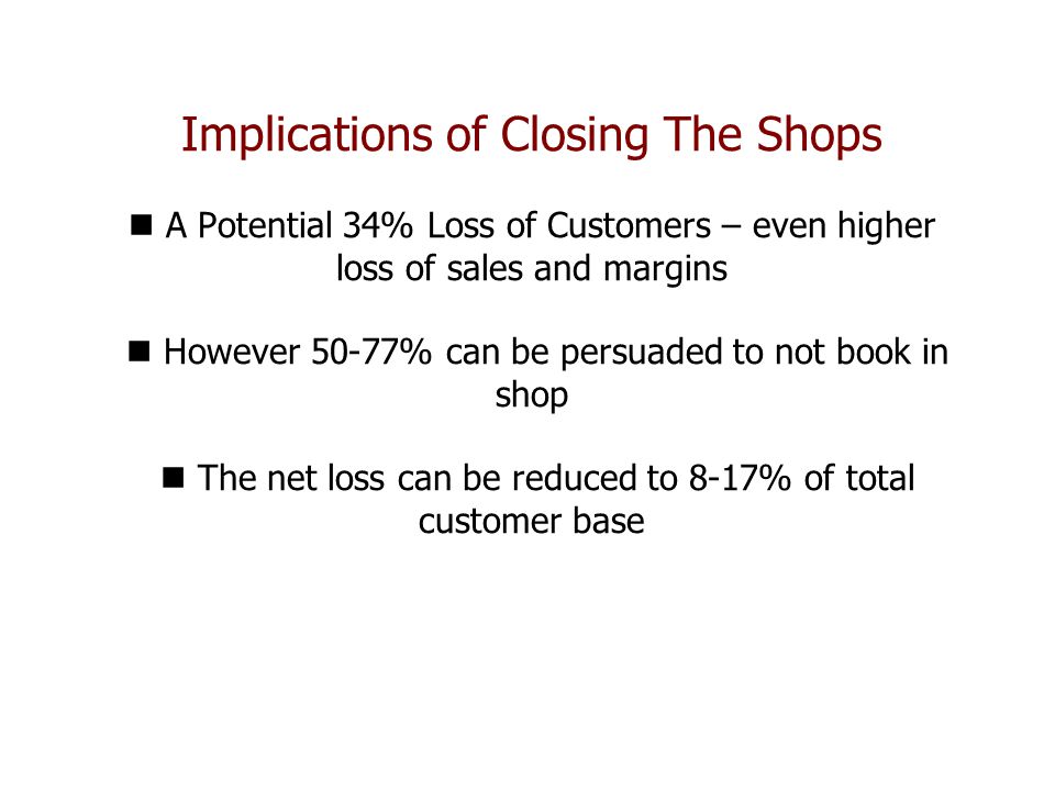 Implications of Closing The Shops A Potential 34% Loss of Customers – even higher loss of sales and margins However 50-77% can be persuaded to not book in shop The net loss can be reduced to 8-17% of total customer base