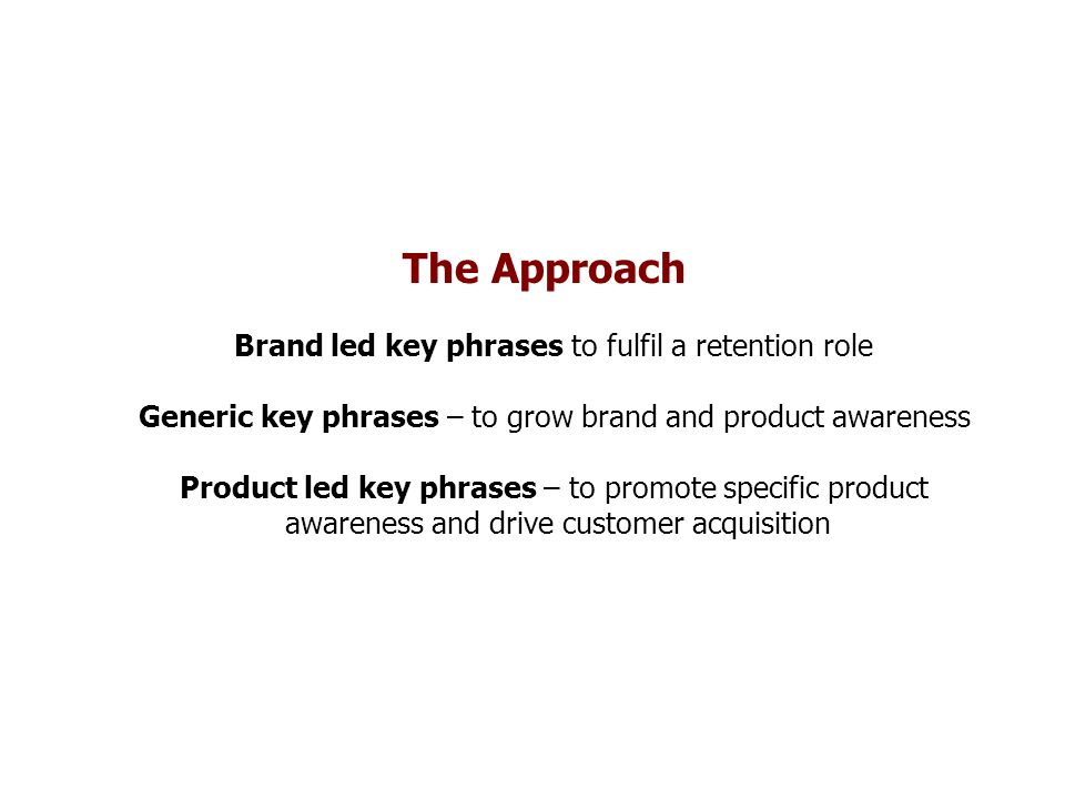The Approach Brand led key phrases to fulfil a retention role Generic key phrases – to grow brand and product awareness Product led key phrases – to promote specific product awareness and drive customer acquisition