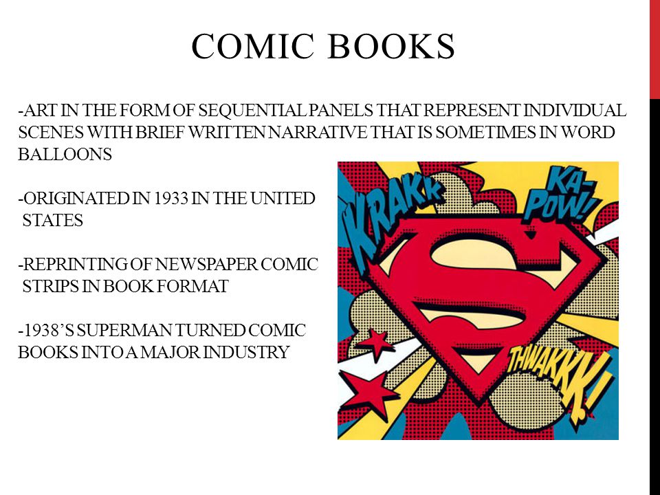 -ART IN THE FORM OF SEQUENTIAL PANELS THAT REPRESENT INDIVIDUAL SCENES WITH BRIEF WRITTEN NARRATIVE THAT IS SOMETIMES IN WORD BALLOONS -ORIGINATED IN 1933 IN THE UNITED STATES -REPRINTING OF NEWSPAPER COMIC STRIPS IN BOOK FORMAT -1938’S SUPERMAN TURNED COMIC BOOKS INTO A MAJOR INDUSTRY COMIC BOOKS
