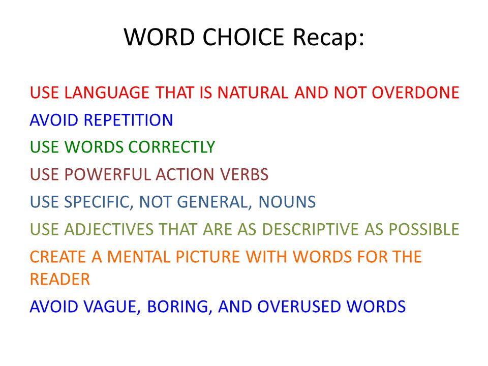 WORD CHOICE Recap: USE LANGUAGE THAT IS NATURAL AND NOT OVERDONE AVOID REPETITION USE WORDS CORRECTLY USE POWERFUL ACTION VERBS USE SPECIFIC, NOT GENERAL, NOUNS USE ADJECTIVES THAT ARE AS DESCRIPTIVE AS POSSIBLE CREATE A MENTAL PICTURE WITH WORDS FOR THE READER AVOID VAGUE, BORING, AND OVERUSED WORDS