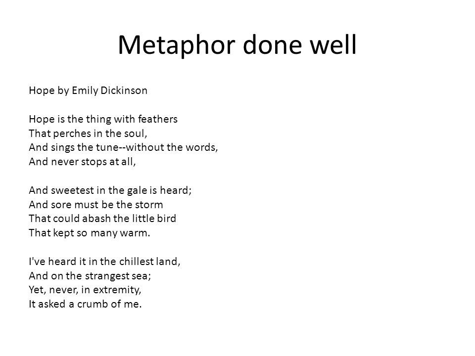 Metaphor done well Hope by Emily Dickinson Hope is the thing with feathers That perches in the soul, And sings the tune--without the words, And never stops at all, And sweetest in the gale is heard; And sore must be the storm That could abash the little bird That kept so many warm.