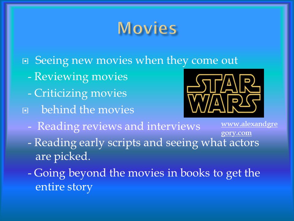  Seeing new movies when they come out - Reviewing movies - Criticizing movies  behind the movies - Reading reviews and interviews - Reading early scripts and seeing what actors are picked.