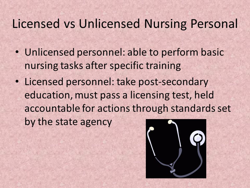 Licensed vs Unlicensed Nursing Personal Unlicensed personnel: able to perform basic nursing tasks after specific training Licensed personnel: take post-secondary education, must pass a licensing test, held accountable for actions through standards set by the state agency