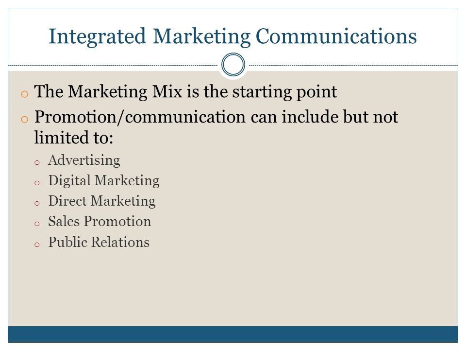 Integrated Marketing Communications o The Marketing Mix is the starting point o Promotion/communication can include but not limited to: o Advertising o Digital Marketing o Direct Marketing o Sales Promotion o Public Relations