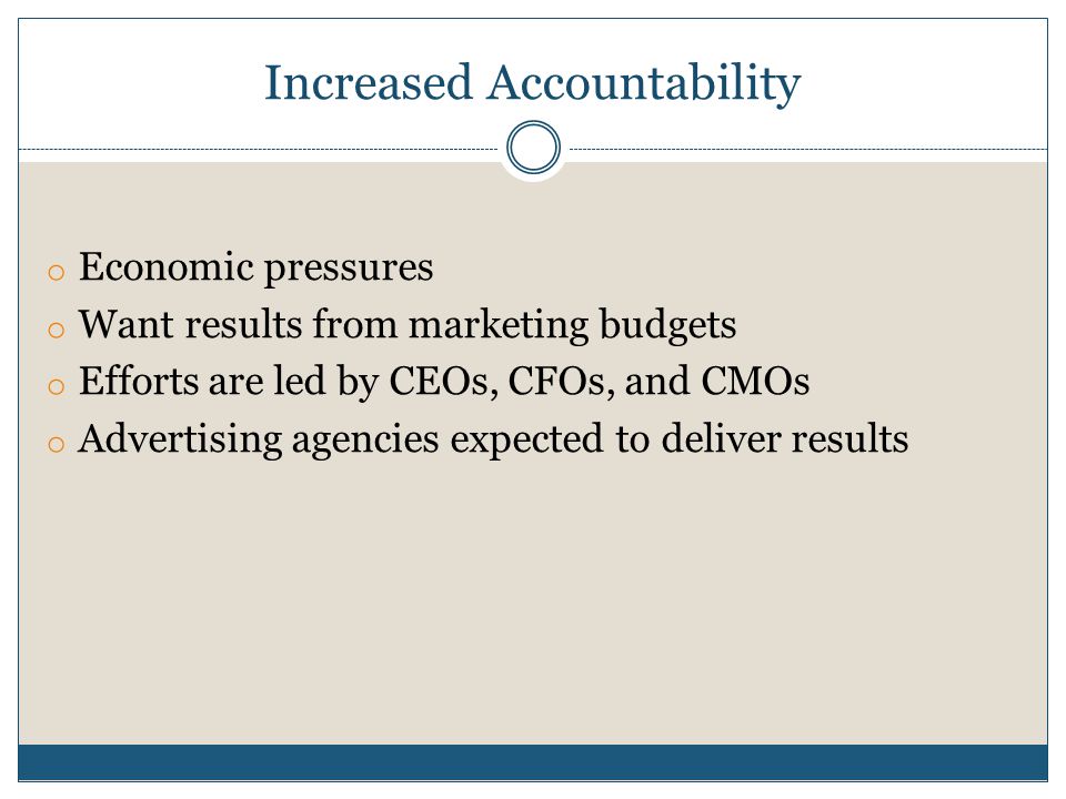 Increased Accountability o Economic pressures o Want results from marketing budgets o Efforts are led by CEOs, CFOs, and CMOs o Advertising agencies expected to deliver results