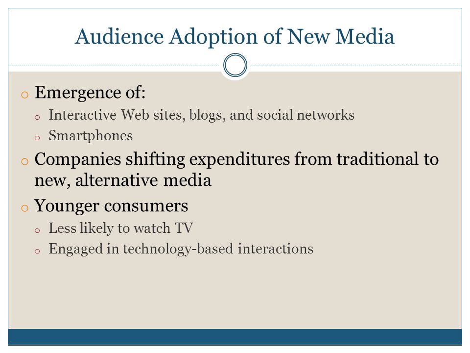 Audience Adoption of New Media o Emergence of: o Interactive Web sites, blogs, and social networks o Smartphones o Companies shifting expenditures from traditional to new, alternative media o Younger consumers o Less likely to watch TV o Engaged in technology-based interactions