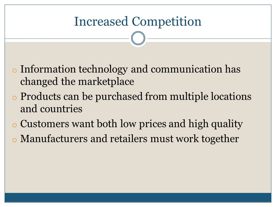 Increased Competition o Information technology and communication has changed the marketplace o Products can be purchased from multiple locations and countries o Customers want both low prices and high quality o Manufacturers and retailers must work together