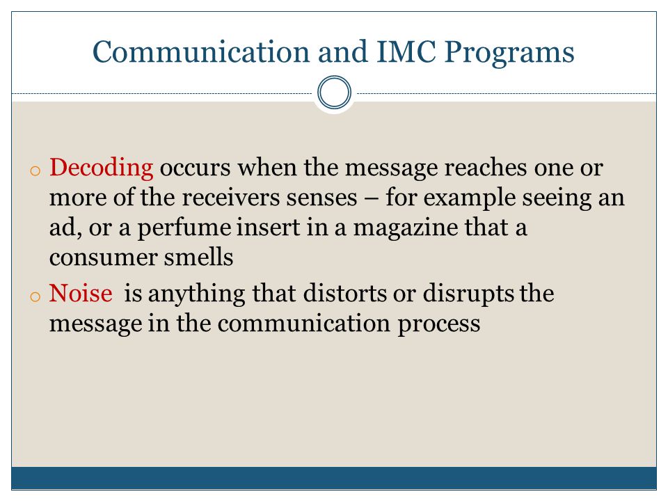 Communication and IMC Programs o Decoding occurs when the message reaches one or more of the receivers senses – for example seeing an ad, or a perfume insert in a magazine that a consumer smells o Noise is anything that distorts or disrupts the message in the communication process