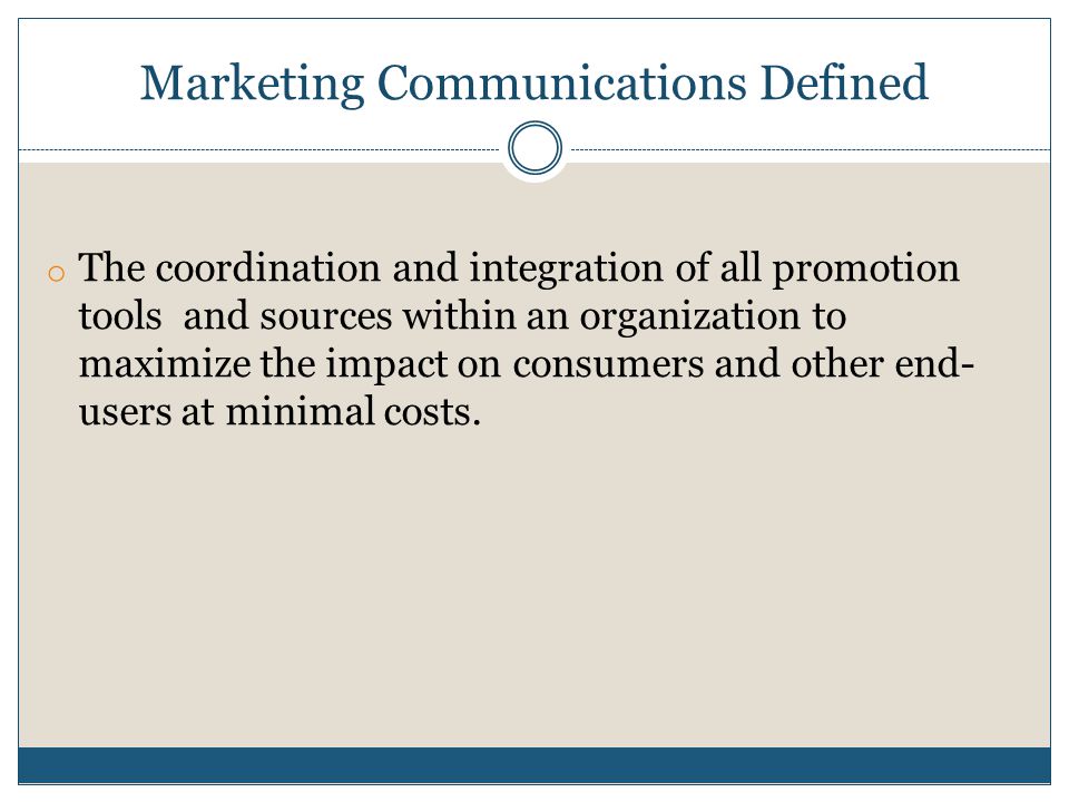 Marketing Communications Defined o The coordination and integration of all promotion tools and sources within an organization to maximize the impact on consumers and other end- users at minimal costs.