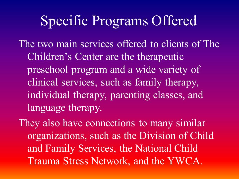 Specific Programs Offered The two main services offered to clients of The Children’s Center are the therapeutic preschool program and a wide variety of clinical services, such as family therapy, individual therapy, parenting classes, and language therapy.