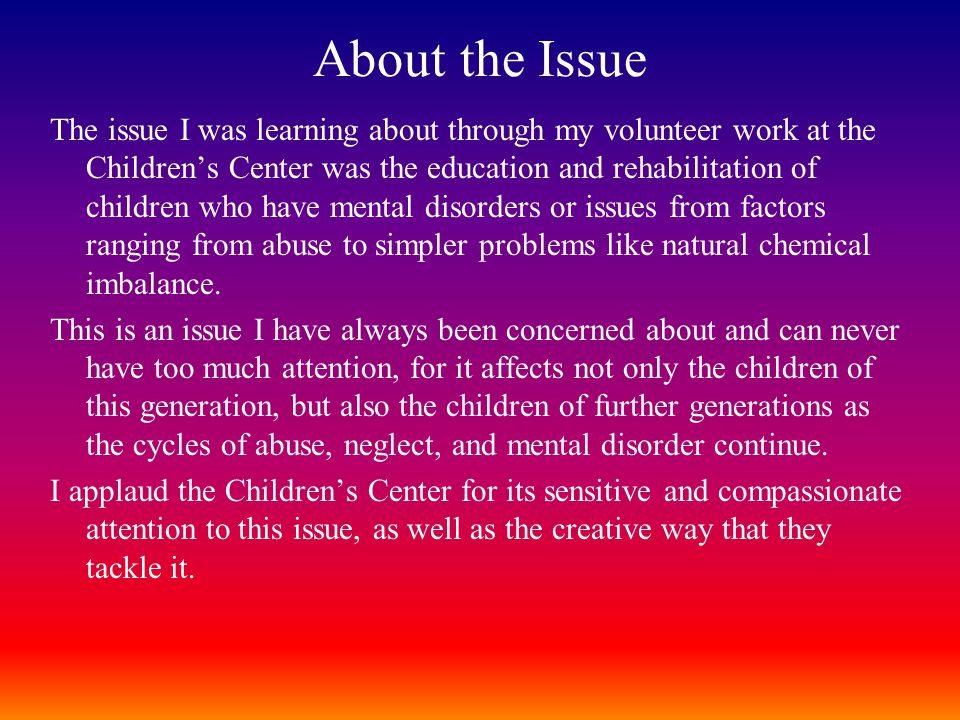About the Issue The issue I was learning about through my volunteer work at the Children’s Center was the education and rehabilitation of children who have mental disorders or issues from factors ranging from abuse to simpler problems like natural chemical imbalance.