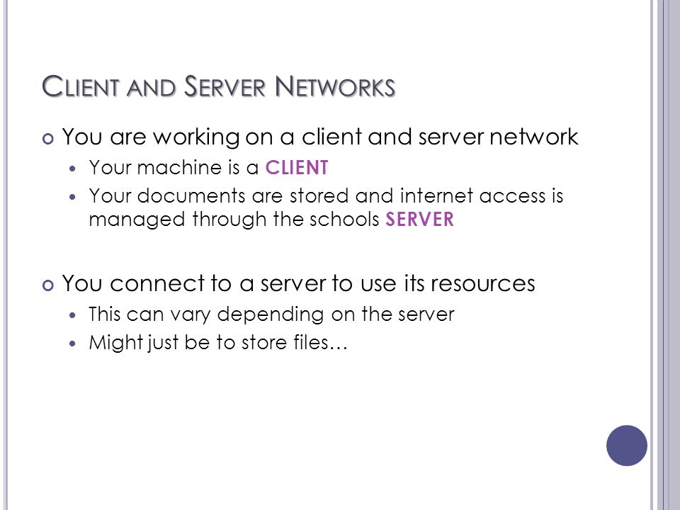 C LIENT AND S ERVER N ETWORKS You are working on a client and server network Your machine is a CLIENT Your documents are stored and internet access is managed through the schools SERVER You connect to a server to use its resources This can vary depending on the server Might just be to store files…