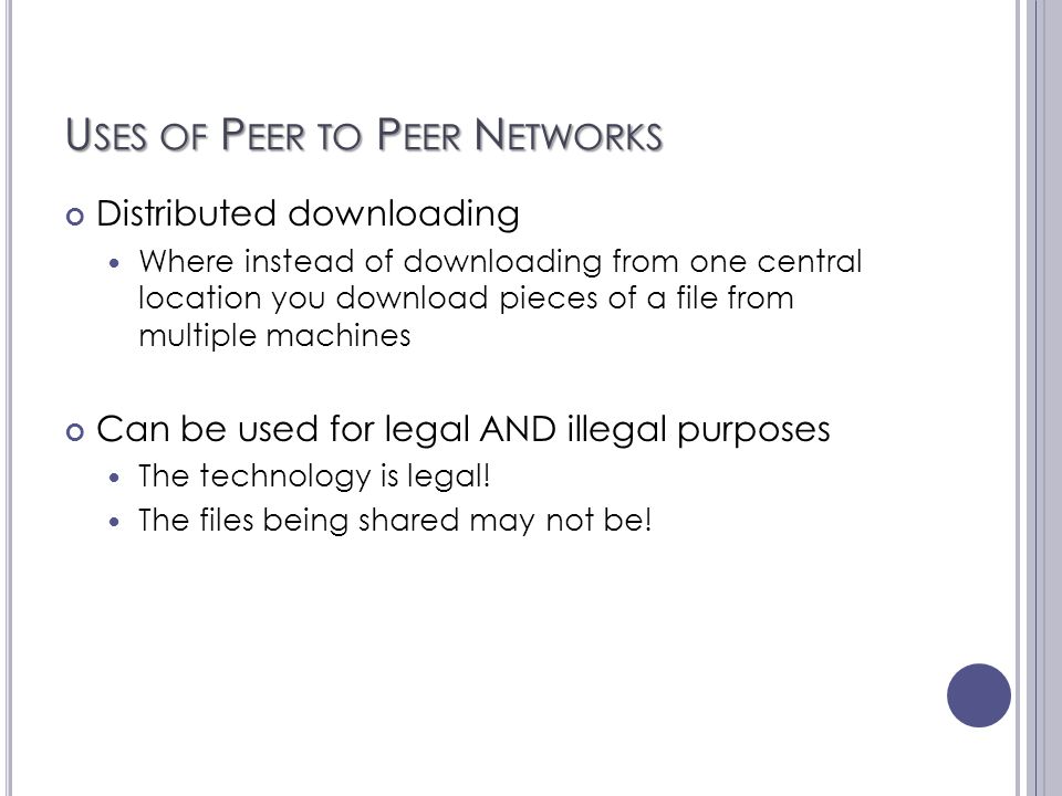 U SES OF P EER TO P EER N ETWORKS Distributed downloading Where instead of downloading from one central location you download pieces of a file from multiple machines Can be used for legal AND illegal purposes The technology is legal.