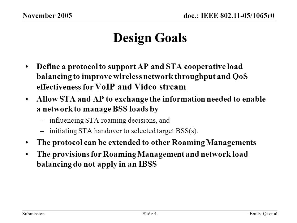 doc.: IEEE /1065r0 Submission November 2005 Emily Qi et alSlide 4 Design Goals Define a protocol to support AP and STA cooperative load balancing to improve wireless network throughput and QoS effectiveness for VoIP and Video stream Allow STA and AP to exchange the information needed to enable a network to manage BSS loads by –influencing STA roaming decisions, and –initiating STA handover to selected target BSS(s).