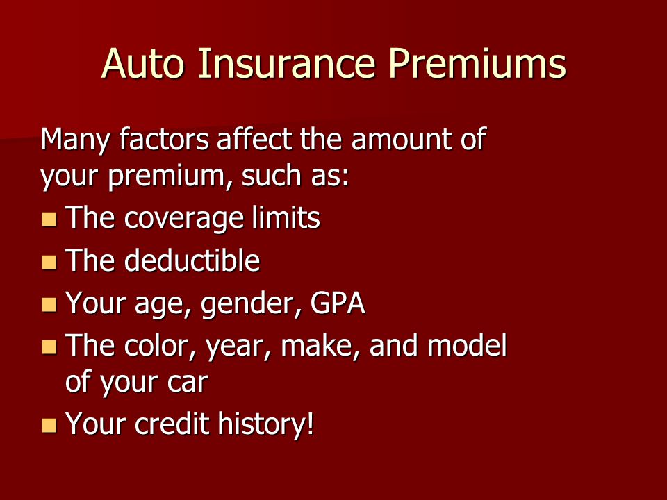 Auto Insurance Premiums Many factors affect the amount of your premium, such as: The coverage limits The coverage limits The deductible The deductible Your age, gender, GPA Your age, gender, GPA The color, year, make, and model of your car The color, year, make, and model of your car Your credit history.