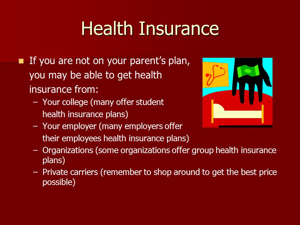Health Insurance If you are not on your parent’s plan, you may be able to get health insurance from: – –Your college (many offer student health insurance plans) – –Your employer (many employers offer their employees health insurance plans) – –Organizations (some organizations offer group health insurance plans) – –Private carriers (remember to shop around to get the best price possible)