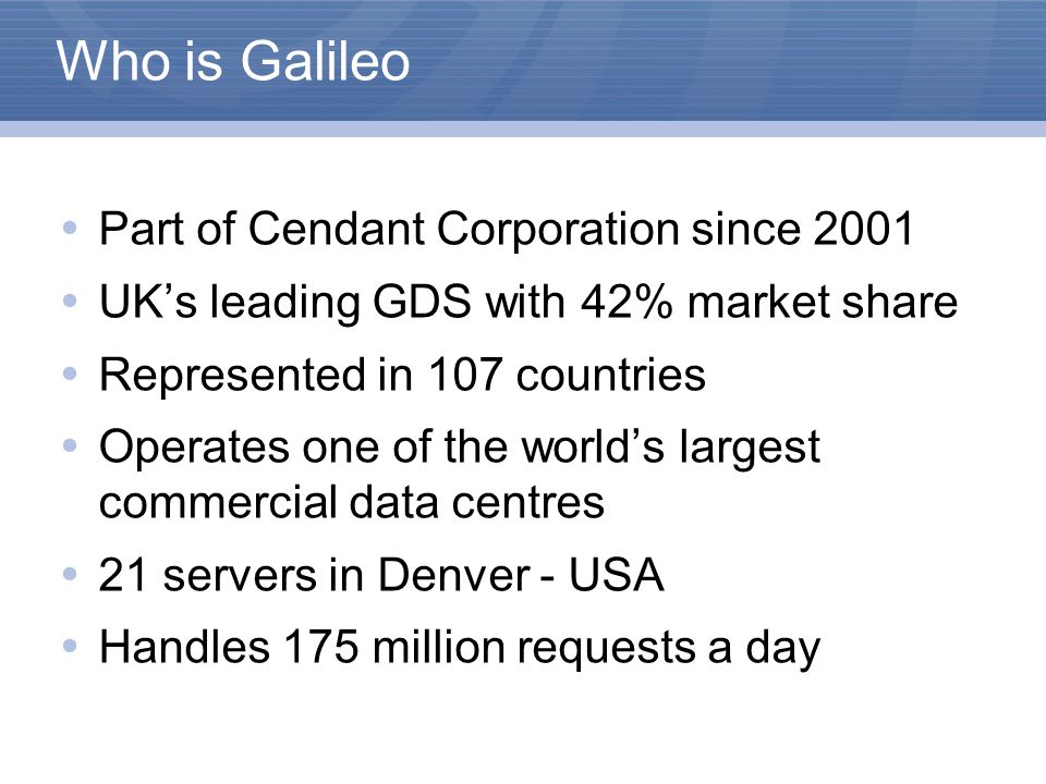 Who is Galileo  Part of Cendant Corporation since 2001  UK’s leading GDS with 42% market share  Represented in 107 countries  Operates one of the world’s largest commercial data centres  21 servers in Denver - USA  Handles 175 million requests a day