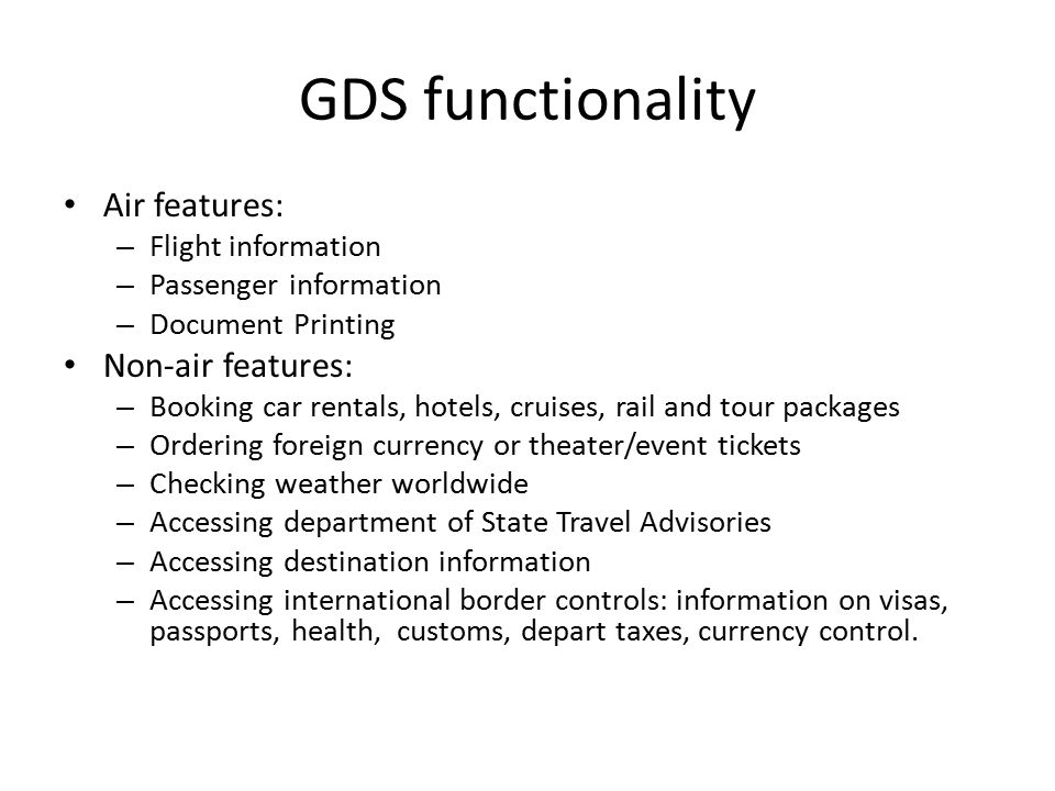 GDS functionality Air features: – Flight information – Passenger information – Document Printing Non-air features: – Booking car rentals, hotels, cruises, rail and tour packages – Ordering foreign currency or theater/event tickets – Checking weather worldwide – Accessing department of State Travel Advisories – Accessing destination information – Accessing international border controls: information on visas, passports, health, customs, depart taxes, currency control.