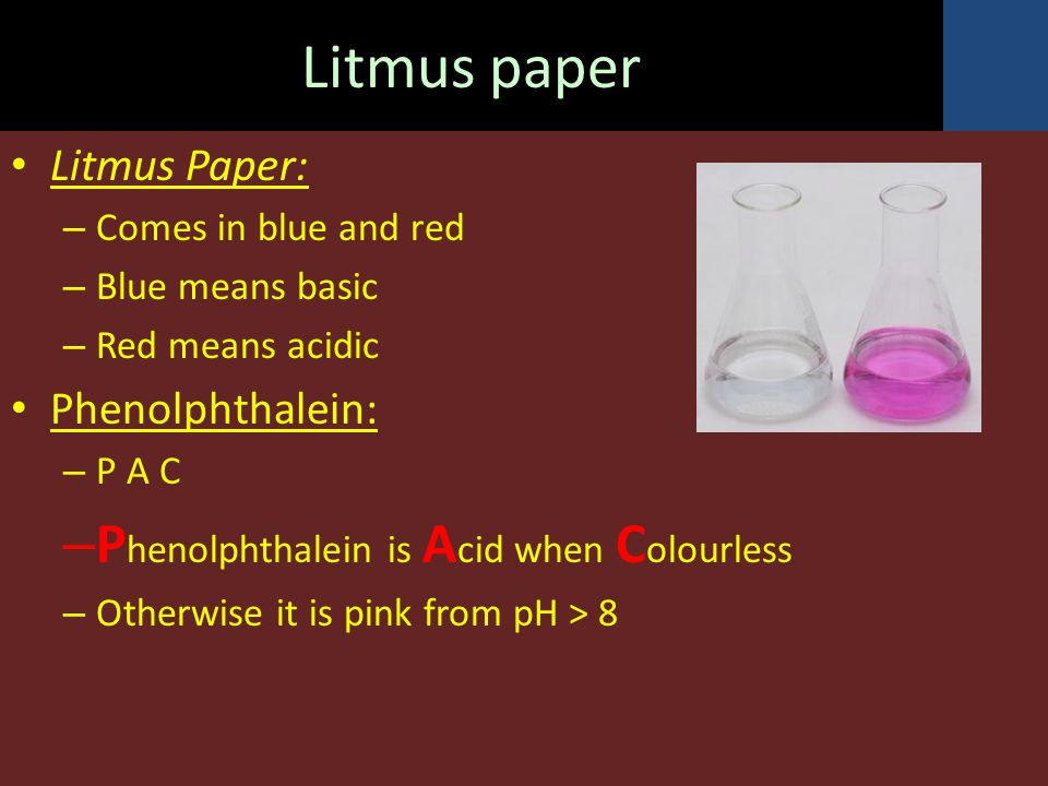 Litmus paper Litmus Paper: – Comes in blue and red – Blue means basic – Red means acidic Phenolphthalein: – P A C – P henolphthalein is A cid when C olourless – Otherwise it is pink from pH > 8