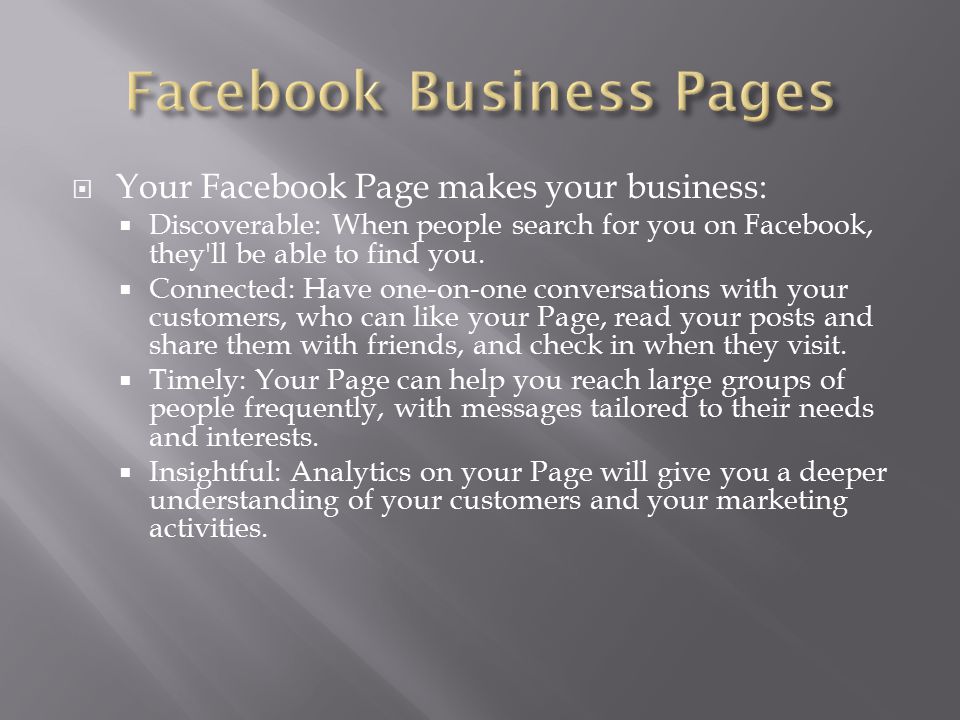 Your Facebook Page makes your business:  Discoverable: When people search for you on Facebook, they ll be able to find you.