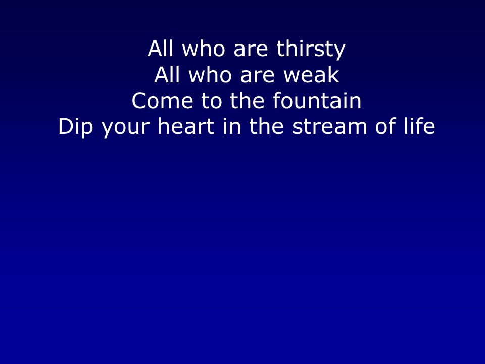 All who are thirsty All who are weak Come to the fountain Dip your heart in the stream of life