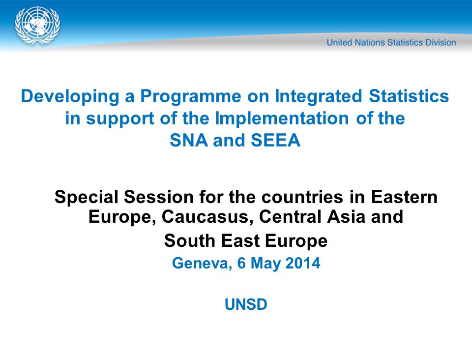 Special Session for the countries in Eastern Europe, Caucasus, Central Asia and South East Europe Geneva, 6 May 2014 UNSD Developing a Programme on Integrated Statistics in support of the Implementation of the SNA and SEEA